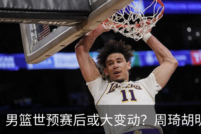 男篮世预赛后或大变动？周琦胡明轩回归：郭士强还会带高诗岩吗？